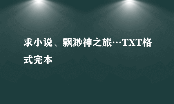 求小说、飘渺神之旅…TXT格式完本