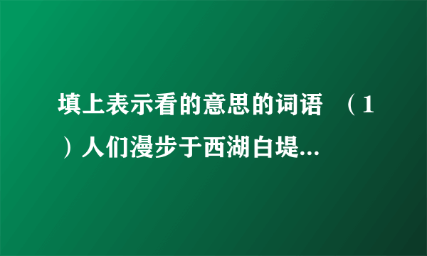 填上表示看的意思的词语  （1）人们漫步于西湖白堤,（）着风景如画的美景.  （2）宇航员在太空遨游时,（）地球,发出无限感慨.  （3）我打开电脑,快速（）了一下邮件.  （4）他用（）的目光扫视了我几眼,好像我偷了店里的东西一样.  （5）她（）四周,发现竟然找不到一个熟悉的人.