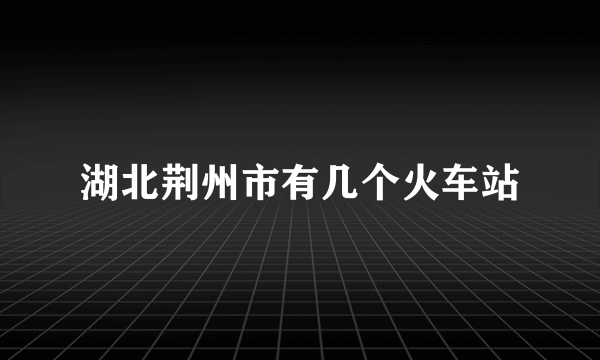 湖北荆州市有几个火车站