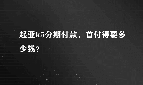 起亚k5分期付款，首付得要多少钱？