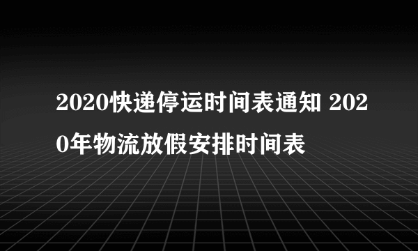 2020快递停运时间表通知 2020年物流放假安排时间表