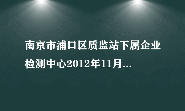 南京市浦口区质监站下属企业检测中心2012年11月公开招聘工作人员简章