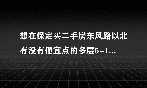 想在保定买二手房东风路以北有没有便宜点的多层5-10年不要村产，大概30-40万谁能推荐几个啊