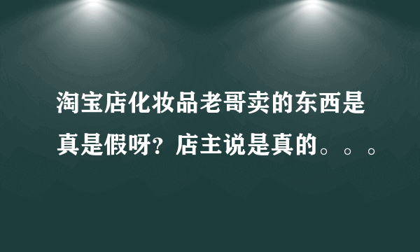 淘宝店化妆品老哥卖的东西是真是假呀？店主说是真的。。。