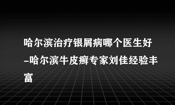 哈尔滨治疗银屑病哪个医生好-哈尔滨牛皮癣专家刘佳经验丰富