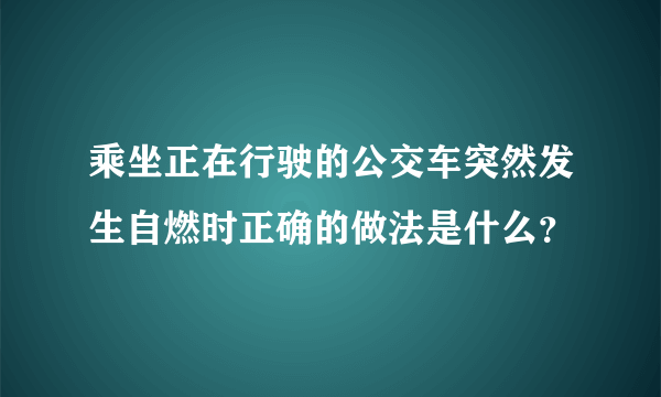 乘坐正在行驶的公交车突然发生自燃时正确的做法是什么？