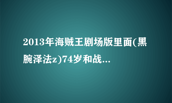 2013年海贼王剧场版里面(黑腕泽法z)74岁和战国、卡普同辈一起出生入死过最后对政府失去信任离开的了海军