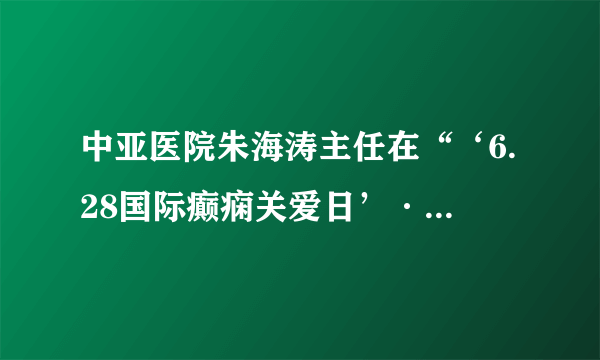 中亚医院朱海涛主任在“‘6.28国际癫痫关爱日’·癫痫与公共卫生学术研讨会”进行课题演讲