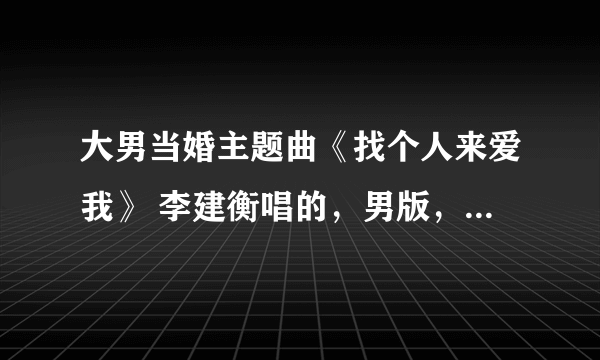 大男当婚主题曲《找个人来爱我》 李建衡唱的，男版，求MP3 邮箱是shilian1117@qq.com