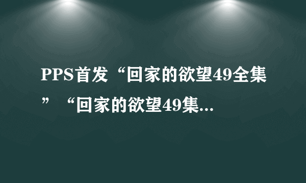 PPS首发“回家的欲望49全集”“回家的欲望49集全集”土豆优酷播迅雷下载地址