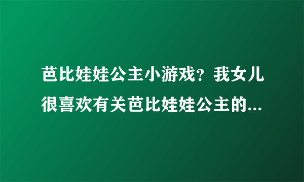 芭比娃娃公主小游戏？我女儿很喜欢有关芭比娃娃公主的小游戏，大家有没有推荐几个游戏给她玩玩呀？