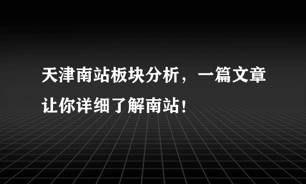 天津南站板块分析，一篇文章让你详细了解南站！