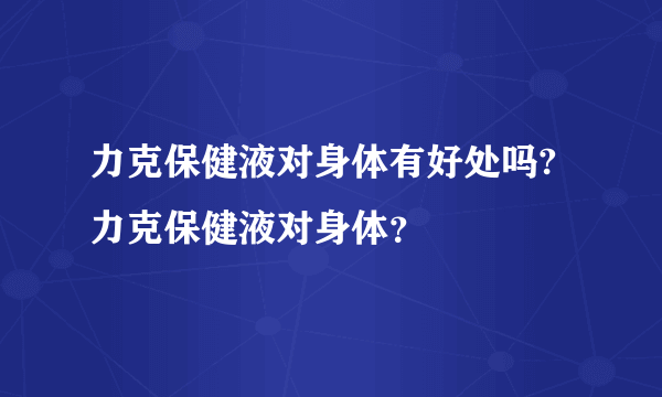 力克保健液对身体有好处吗?力克保健液对身体？