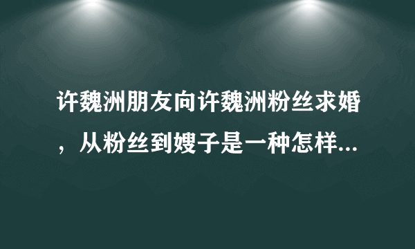 许魏洲朋友向许魏洲粉丝求婚，从粉丝到嫂子是一种怎样的体验？