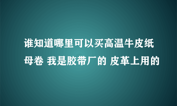 谁知道哪里可以买高温牛皮纸母卷 我是胶带厂的 皮革上用的