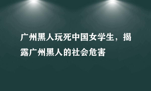 广州黑人玩死中国女学生，揭露广州黑人的社会危害 