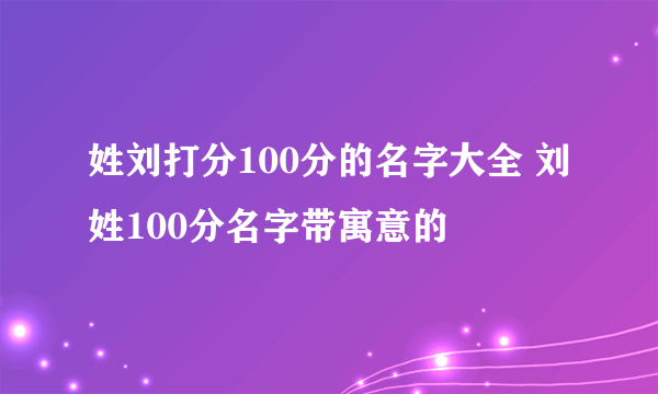 姓刘打分100分的名字大全 刘姓100分名字带寓意的