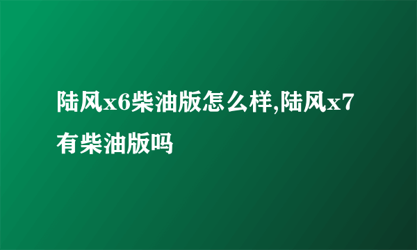 陆风x6柴油版怎么样,陆风x7有柴油版吗