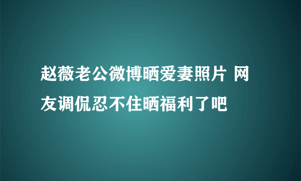 赵薇老公微博晒爱妻照片 网友调侃忍不住晒福利了吧