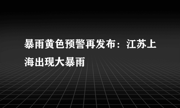 暴雨黄色预警再发布：江苏上海出现大暴雨