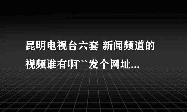 昆明电视台六套 新闻频道的视频谁有啊```发个网址给我 先谢了