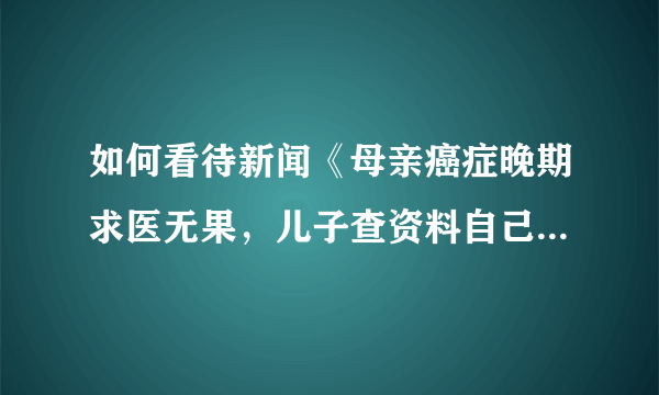 如何看待新闻《母亲癌症晚期求医无果，儿子查资料自己配药救回母亲》中儿子的行为？