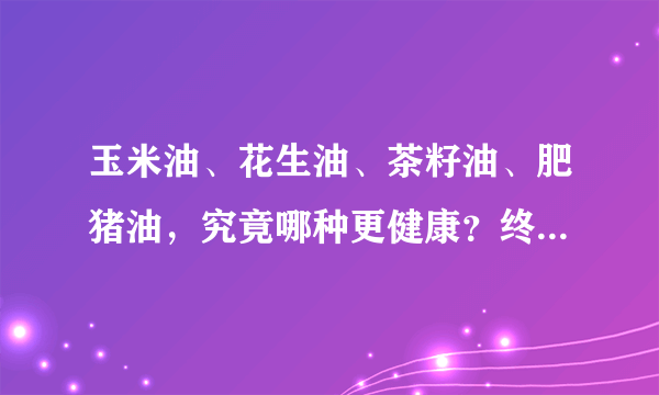 玉米油、花生油、茶籽油、肥猪油，究竟哪种更健康？终于有答案了