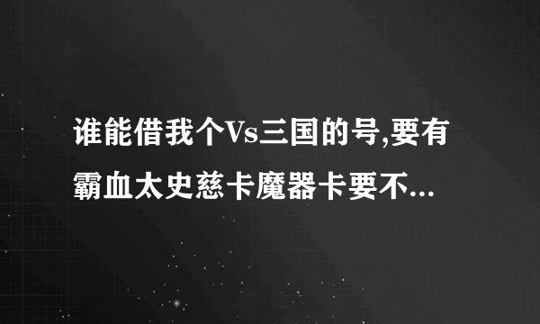 谁能借我个Vs三国的号,要有霸血太史慈卡魔器卡要不要无所谓借的加Q544057785其他新人物也可以,谢谢了啊!