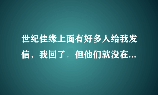 世纪佳缘上面有好多人给我发信，我回了。但他们就没在回过，那是不是假的？