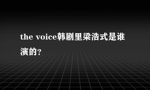 the voice韩剧里梁浩式是谁演的？