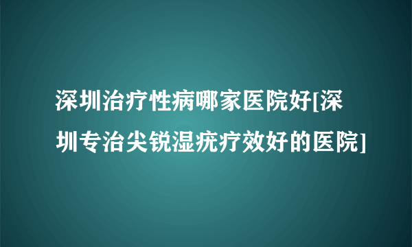 深圳治疗性病哪家医院好[深圳专治尖锐湿疣疗效好的医院]