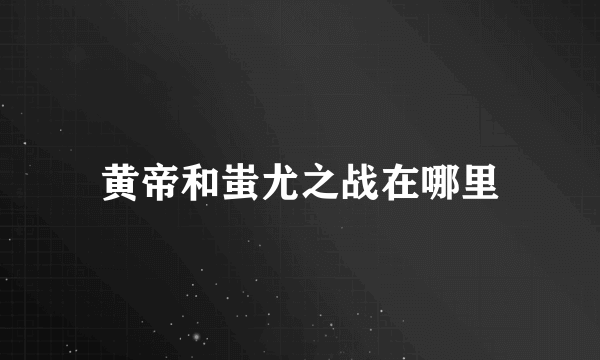 黄帝和蚩尤之战在哪里