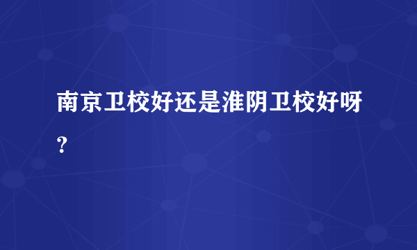 南京卫校好还是淮阴卫校好呀？