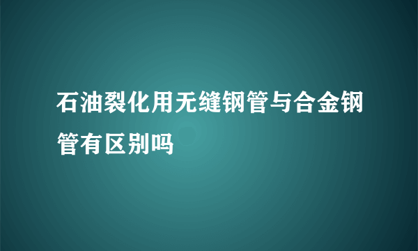 石油裂化用无缝钢管与合金钢管有区别吗