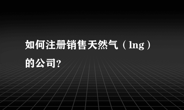 如何注册销售天然气（lng）的公司？