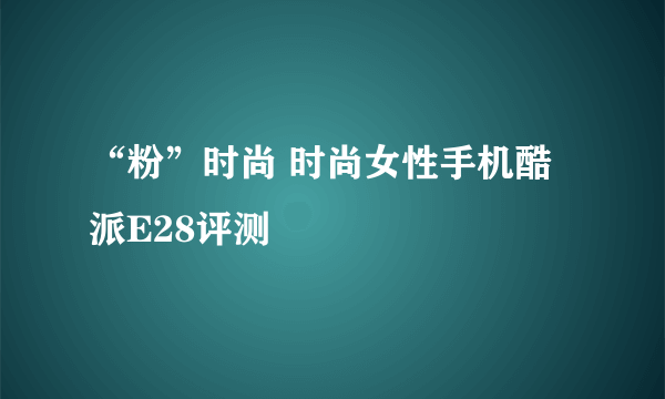 “粉”时尚 时尚女性手机酷派E28评测