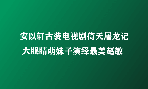 安以轩古装电视剧倚天屠龙记 大眼睛萌妹子演绎最美赵敏