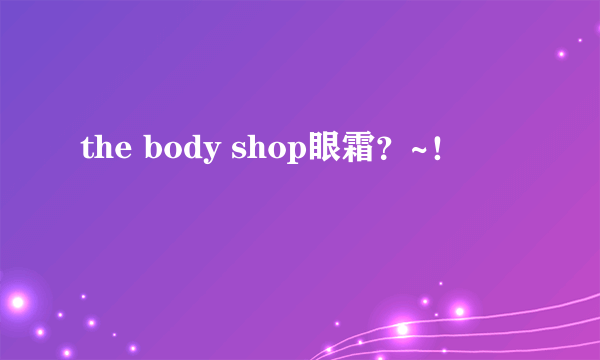 the body shop眼霜？~！