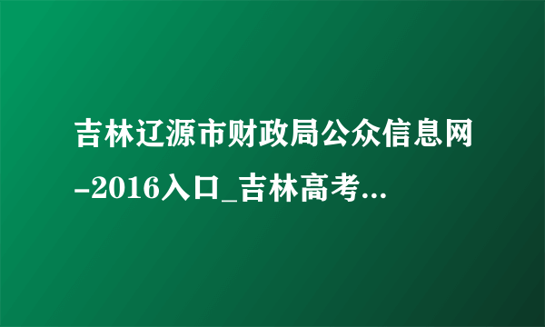 吉林辽源市财政局公众信息网-2016入口_吉林高考网址_飞外网