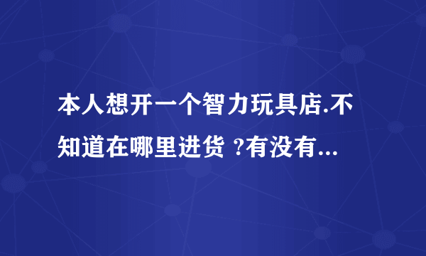 本人想开一个智力玩具店.不知道在哪里进货 ?有没有知道的啊?