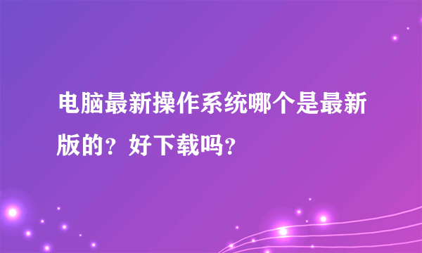 电脑最新操作系统哪个是最新版的？好下载吗？