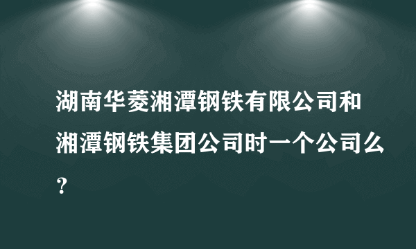 湖南华菱湘潭钢铁有限公司和湘潭钢铁集团公司时一个公司么？