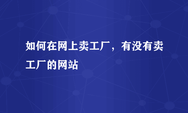 如何在网上卖工厂，有没有卖工厂的网站