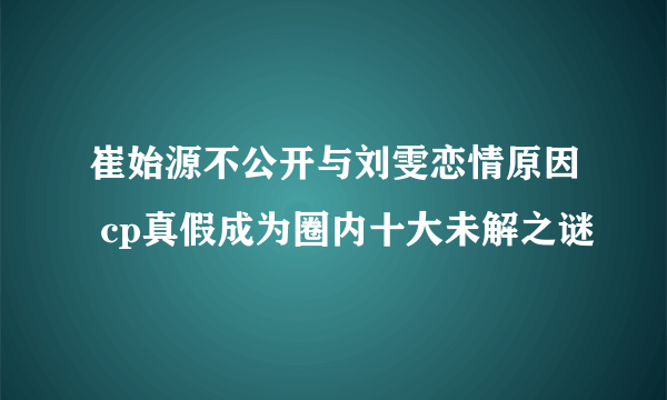 崔始源不公开与刘雯恋情原因 cp真假成为圈内十大未解之谜