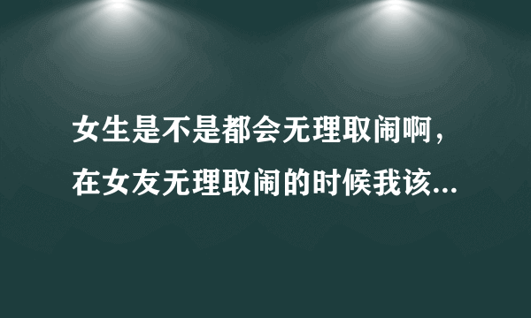 女生是不是都会无理取闹啊，在女友无理取闹的时候我该怎么办。