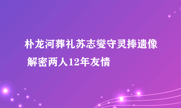 朴龙河葬礼苏志燮守灵捧遗像 解密两人12年友情