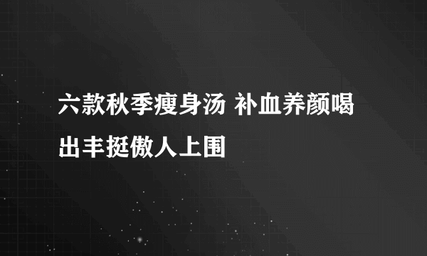 六款秋季瘦身汤 补血养颜喝出丰挺傲人上围