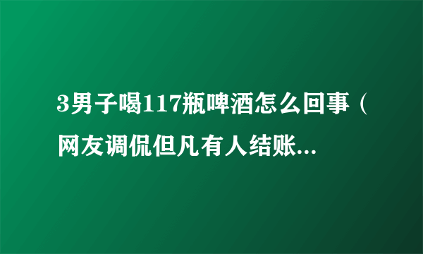 3男子喝117瓶啤酒怎么回事（网友调侃但凡有人结账也不至于）