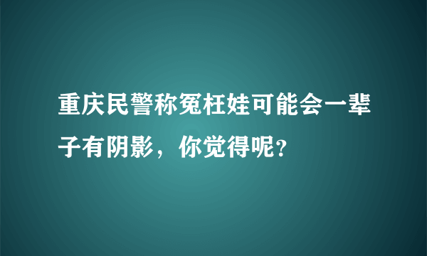 重庆民警称冤枉娃可能会一辈子有阴影，你觉得呢？