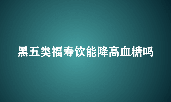 黑五类福寿饮能降高血糖吗